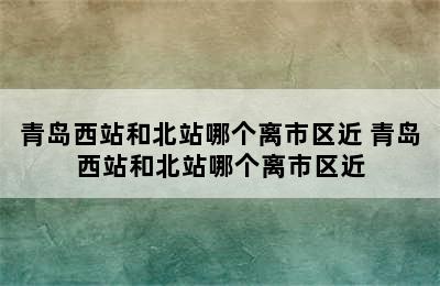 青岛西站和北站哪个离市区近 青岛西站和北站哪个离市区近